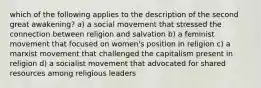 which of the following applies to the description of the second great awakening? a) a social movement that stressed the connection between religion and salvation b) a feminist movement that focused on women's position in religion c) a marxist movement that challenged the capitalism present in religion d) a socialist movement that advocated for shared resources among religious leaders