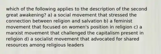 which of the following applies to the description of the second great awakening? a) a social movement that stressed the connection between religion and salvation b) a feminist movement that focused on women's position in religion c) a marxist movement that challenged the capitalism present in religion d) a socialist movement that advocated for shared resources among religious leaders