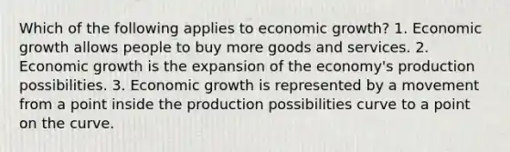 Which of the following applies to economic growth? 1. Economic growth allows people to buy more goods and services. 2. Economic growth is the expansion of the economy's production possibilities. 3. Economic growth is represented by a movement from a point inside the production possibilities curve to a point on the curve.