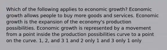 Which of the following applies to economic growth? Economic growth allows people to buy more goods and services. Economic growth is the expansion of the economy's production possibilities. Economic growth is represented by a movement from a point inside the production possibilities curve to a point on the curve. 1, 2, and 3 1 and 2 only 1 and 3 only 1 only