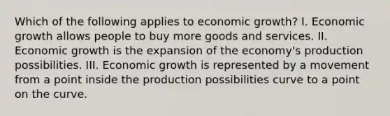 Which of the following applies to economic growth? I. Economic growth allows people to buy more goods and services. II. Economic growth is the expansion of the economy's production possibilities. III. Economic growth is represented by a movement from a point inside the production possibilities curve to a point on the curve.