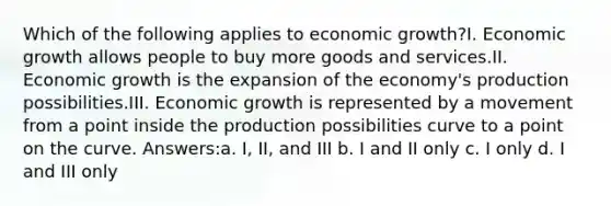 Which of the following applies to economic growth?I. Economic growth allows people to buy more goods and services.II. Economic growth is the expansion of the economy's production possibilities.III. Economic growth is represented by a movement from a point inside the production possibilities curve to a point on the curve. Answers:a. I, II, and III b. I and II only c. I only d. I and III only