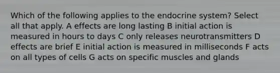 Which of the following applies to the endocrine system? Select all that apply. A effects are long lasting B initial action is measured in hours to days C only releases neurotransmitters D effects are brief E initial action is measured in milliseconds F acts on all types of cells G acts on specific muscles and glands