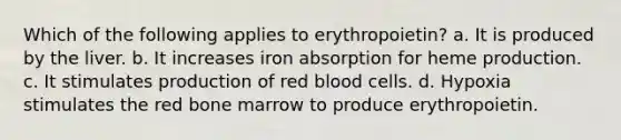 Which of the following applies to erythropoietin? a. It is produced by the liver. b. It increases iron absorption for heme production. c. It stimulates production of red blood cells. d. Hypoxia stimulates the red bone marrow to produce erythropoietin.