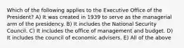 Which of the following applies to the Executive Office of the President? A) It was created in 1939 to serve as the managerial arm of the presidency. B) It includes the National Security Council. C) It includes the office of management and budget. D) It includes the council of economic advisers. E) All of the above