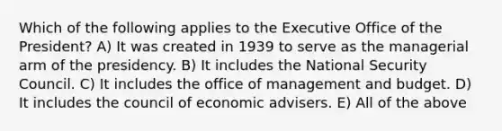 Which of the following applies to the Executive Office of the President? A) It was created in 1939 to serve as the managerial arm of the presidency. B) It includes the National Security Council. C) It includes the office of management and budget. D) It includes the council of economic advisers. E) All of the above