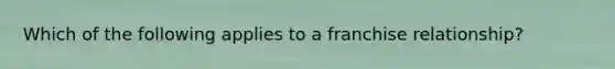 Which of the following applies to a franchise relationship?