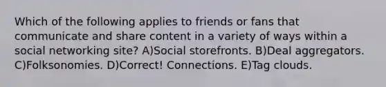 Which of the following applies to friends or fans that communicate and share content in a variety of ways within a social networking site? A)Social storefronts. B)Deal aggregators. C)Folksonomies. D)Correct! Connections. E)Tag clouds.