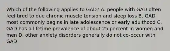 Which of the following applies to GAD? A. people with GAD often feel tired to due chronic muscle tension and sleep loss B. GAD most commonly begins in late adolescence or early adulthood C. GAD has a lifetime prevalence of about 25 percent in women and men D. other anxiety disorders generally do not co-occur with GAD