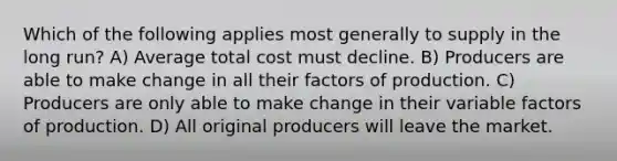 Which of the following applies most generally to supply in the long run? A) Average total cost must decline. B) Producers are able to make change in all their factors of production. C) Producers are only able to make change in their variable factors of production. D) All original producers will leave the market.