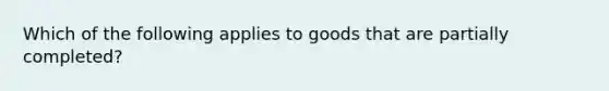 Which of the following applies to goods that are partially completed?