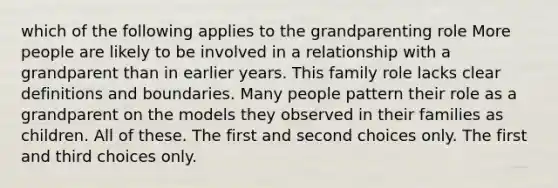 which of the following applies to the grandparenting role More people are likely to be involved in a relationship with a grandparent than in earlier years. This family role lacks clear definitions and boundaries. Many people pattern their role as a grandparent on the models they observed in their families as children. All of these. The first and second choices only. The first and third choices only.