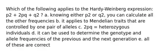 Which of the following applies to the Hardy-Weinberg expression: p2 + 2pq + q2 ? a. knowing either p2 or q2, you can calculate all the other frequencies b. it applies to Mendelian traits that are controlled by one pair of alleles c. 2pq = heterozygous individuals d. it can be used to determine the genotype and allele frequencies of the previous and the next generation e. all of these are correct