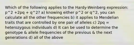 Which of the following applies to the Hardy-Weinberg expression: p^2 +2pq + q^2? a) knowing either p^2 or q^2, you can calculate all the other frequencies b) it applies to Mendelian traits that are controlled by one pair of alleles c) 2pq = heterozygous individuals d) It can be used to determine the genotype & allele frequencies of the previous & the next generations d) all of the above