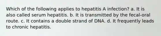 Which of the following applies to hepatitis A infection? a. It is also called serum hepatitis. b. It is transmitted by the fecal-oral route. c. It contains a double strand of DNA. d. It frequently leads to chronic hepatitis.