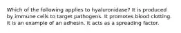 Which of the following applies to hyaluronidase? It is produced by immune cells to target pathogens. It promotes blood clotting. It is an example of an adhesin. It acts as a spreading factor.