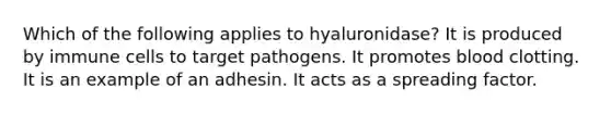 Which of the following applies to hyaluronidase? It is produced by immune cells to target pathogens. It promotes blood clotting. It is an example of an adhesin. It acts as a spreading factor.