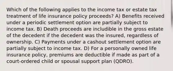 Which of the following applies to the income tax or estate tax treatment of life insurance policy proceeds? A) Benefits received under a periodic settlement option are partially subject to income tax. B) Death proceeds are includible in the gross estate of the decedent if the decedent was the insured, regardless of ownership. C) Payments under a cashout settlement option are partially subject to income tax. D) For a personally owned life insurance policy, premiums are deductible if made as part of a court-ordered child or spousal support plan (QDRO).