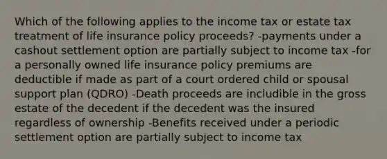 Which of the following applies to the income tax or estate tax treatment of life insurance policy proceeds? -payments under a cashout settlement option are partially subject to income tax -for a personally owned life insurance policy premiums are deductible if made as part of a court ordered child or spousal support plan (QDRO) -Death proceeds are includible in the gross estate of the decedent if the decedent was the insured regardless of ownership -Benefits received under a periodic settlement option are partially subject to income tax