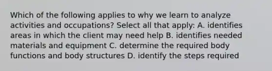 Which of the following applies to why we learn to analyze activities and occupations? Select all that apply: A. identifies areas in which the client may need help B. identifies needed materials and equipment C. determine the required body functions and body structures D. identify the steps required