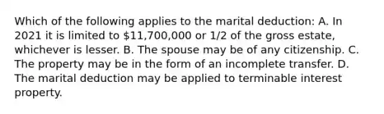 Which of the following applies to the marital deduction: A. In 2021 it is limited to 11,700,000 or 1/2 of the gross estate, whichever is lesser. B. The spouse may be of any citizenship. C. The property may be in the form of an incomplete transfer. D. The marital deduction may be applied to terminable interest property.