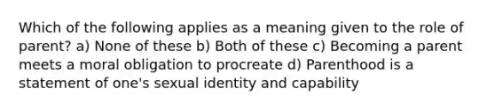 Which of the following applies as a meaning given to the role of parent? a) None of these b) Both of these c) Becoming a parent meets a moral obligation to procreate d) Parenthood is a statement of one's sexual identity and capability