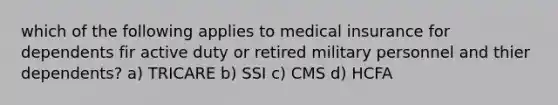 which of the following applies to medical insurance for dependents fir active duty or retired military personnel and thier dependents? a) TRICARE b) SSI c) CMS d) HCFA