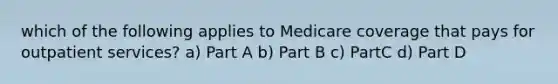 which of the following applies to Medicare coverage that pays for outpatient services? a) Part A b) Part B c) PartC d) Part D