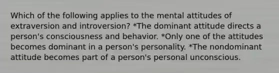 Which of the following applies to the mental attitudes of extraversion and introversion? *The dominant attitude directs a person's consciousness and behavior. *Only one of the attitudes becomes dominant in a person's personality. *The nondominant attitude becomes part of a person's personal unconscious.