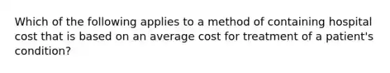 Which of the following applies to a method of containing hospital cost that is based on an average cost for treatment of a patient's condition?