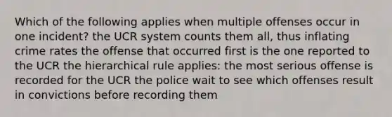 Which of the following applies when multiple offenses occur in one incident? the UCR system counts them all, thus inflating crime rates the offense that occurred first is the one reported to the UCR the hierarchical rule applies: the most serious offense is recorded for the UCR the police wait to see which offenses result in convictions before recording them