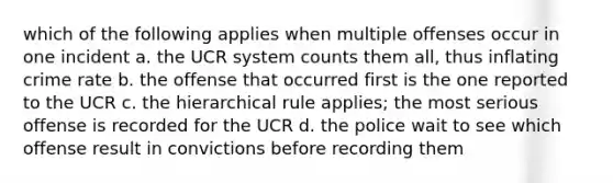 which of the following applies when multiple offenses occur in one incident a. the UCR system counts them all, thus inflating crime rate b. the offense that occurred first is the one reported to the UCR c. the hierarchical rule applies; the most serious offense is recorded for the UCR d. the police wait to see which offense result in convictions before recording them