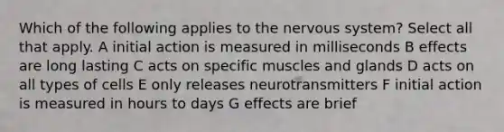 Which of the following applies to the <a href='https://www.questionai.com/knowledge/kThdVqrsqy-nervous-system' class='anchor-knowledge'>nervous system</a>? Select all that apply. A initial action is measured in milliseconds B effects are long lasting C acts on specific muscles and glands D acts on all types of cells E only releases neurotransmitters F initial action is measured in hours to days G effects are brief