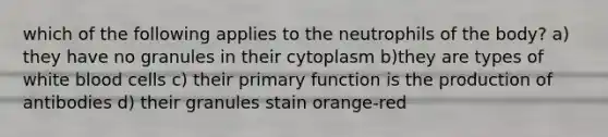 which of the following applies to the neutrophils of the body? a) they have no granules in their cytoplasm b)they are types of white blood cells c) their primary function is the production of antibodies d) their granules stain orange-red