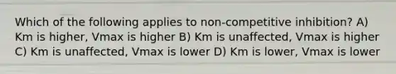 Which of the following applies to non-competitive inhibition? A) Km is higher, Vmax is higher B) Km is unaffected, Vmax is higher C) Km is unaffected, Vmax is lower D) Km is lower, Vmax is lower