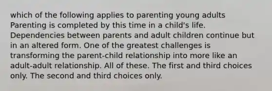 which of the following applies to parenting young adults Parenting is completed by this time in a child's life. Dependencies between parents and adult children continue but in an altered form. One of the greatest challenges is transforming the parent-child relationship into more like an adult-adult relationship. All of these. The first and third choices only. The second and third choices only.