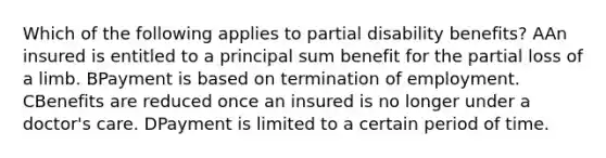 Which of the following applies to partial disability benefits? AAn insured is entitled to a principal sum benefit for the partial loss of a limb. BPayment is based on termination of employment. CBenefits are reduced once an insured is no longer under a doctor's care. DPayment is limited to a certain period of time.