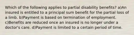 Which of the following applies to partial disability benefits? a)An insured is entitled to a principal sum benefit for the partial loss of a limb. b)Payment is based on termination of employment. c)Benefits are reduced once an insured is no longer under a doctor's care. d)Payment is limited to a certain period of time.