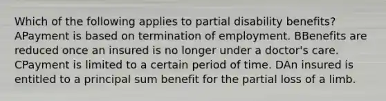 Which of the following applies to partial disability benefits? APayment is based on termination of employment. BBenefits are reduced once an insured is no longer under a doctor's care. CPayment is limited to a certain period of time. DAn insured is entitled to a principal sum benefit for the partial loss of a limb.