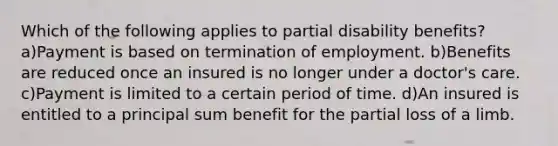 Which of the following applies to partial disability benefits? a)Payment is based on termination of employment. b)Benefits are reduced once an insured is no longer under a doctor's care. c)Payment is limited to a certain period of time. d)An insured is entitled to a principal sum benefit for the partial loss of a limb.