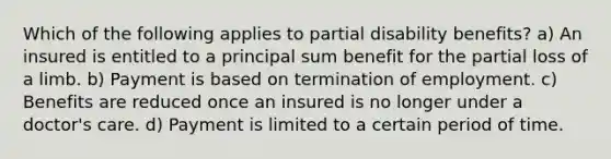 Which of the following applies to partial disability benefits? a) An insured is entitled to a principal sum benefit for the partial loss of a limb. b) Payment is based on termination of employment. c) Benefits are reduced once an insured is no longer under a doctor's care. d) Payment is limited to a certain period of time.