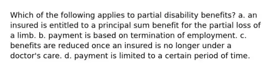 Which of the following applies to partial disability benefits? a. an insured is entitled to a principal sum benefit for the partial loss of a limb. b. payment is based on termination of employment. c. benefits are reduced once an insured is no longer under a doctor's care. d. payment is limited to a certain period of time.