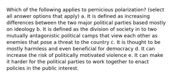 Which of the following applies to pernicious polarization? (select all answer options that apply) a. It is defined as increasing differences between the two major political parties based mostly on ideology b. It is defined as the division of society in to two mutually antagonistic political camps that view each other as enemies that pose a threat to the country c. It is thought to be mostly harmless and even beneficial for democracy d. It can increase the risk of politically motivated violence e. It can make it harder for the political parties to work together to enact policies in the public interest.