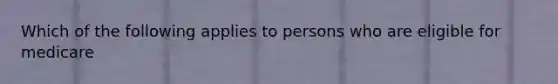 Which of the following applies to persons who are eligible for medicare