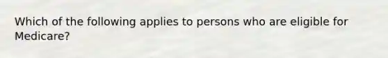 Which of the following applies to persons who are eligible for Medicare?