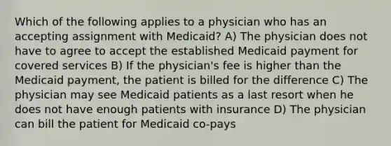 Which of the following applies to a physician who has an accepting assignment with Medicaid? A) The physician does not have to agree to accept the established Medicaid payment for covered services B) If the physician's fee is higher than the Medicaid payment, the patient is billed for the difference C) The physician may see Medicaid patients as a last resort when he does not have enough patients with insurance D) The physician can bill the patient for Medicaid co-pays