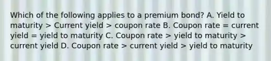 Which of the following applies to a premium bond? A. Yield to maturity > Current yield > coupon rate B. Coupon rate = current yield = yield to maturity C. Coupon rate > yield to maturity > current yield D. Coupon rate > current yield > yield to maturity