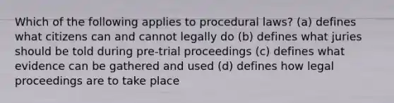 Which of the following applies to procedural laws? (a) defines what citizens can and cannot legally do (b) defines what juries should be told during pre-trial proceedings (c) defines what evidence can be gathered and used (d) defines how legal proceedings are to take place