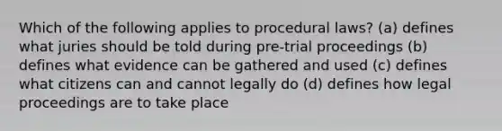 Which of the following applies to procedural laws? (a) defines what juries should be told during pre-trial proceedings (b) defines what evidence can be gathered and used (c) defines what citizens can and cannot legally do (d) defines how legal proceedings are to take place