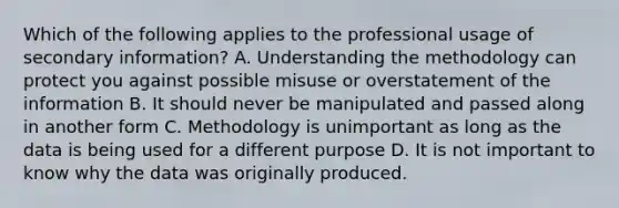 Which of the following applies to the professional usage of secondary information? A. Understanding the methodology can protect you against possible misuse or overstatement of the information B. It should never be manipulated and passed along in another form C. Methodology is unimportant as long as the data is being used for a different purpose D. It is not important to know why the data was originally produced.